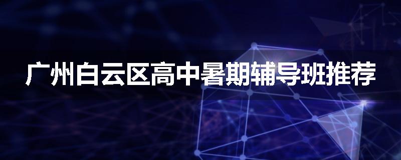 广州白云区高中暑期辅导班推荐