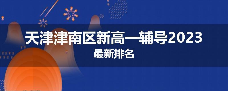 天津津南区新高一辅导2023最新排名