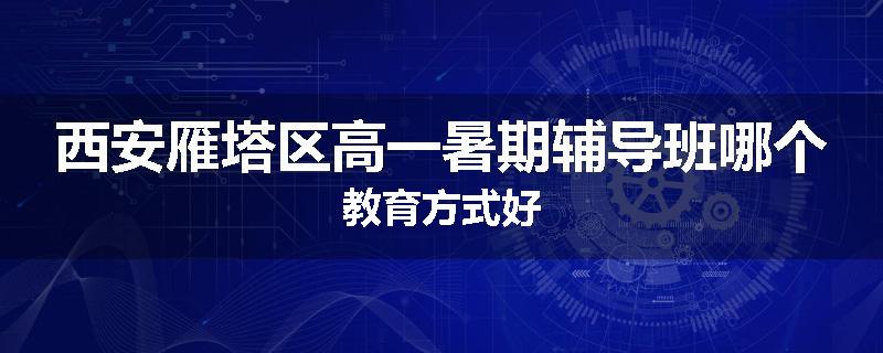 西安雁塔区高一暑期辅导班哪个教育方式好