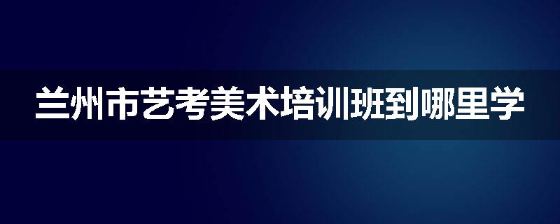 兰州市艺考美术培训班到哪里学