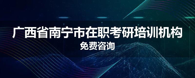 广西省南宁市在职考研培训机构免费咨询