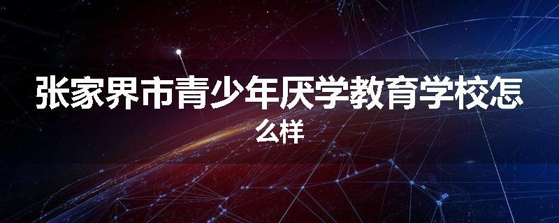 张家界市青少年厌学教育学校怎么样