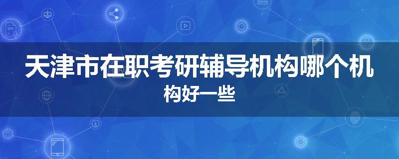天津市在职考研辅导机构哪个机构好一些