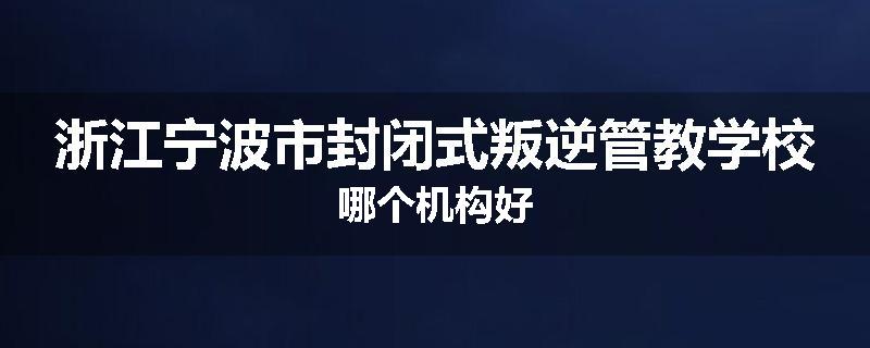 浙江宁波市封闭式叛逆管教学校哪个机构好