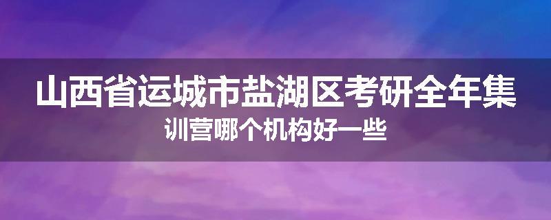 山西省运城市盐湖区考研全年集训营哪个机构好一些