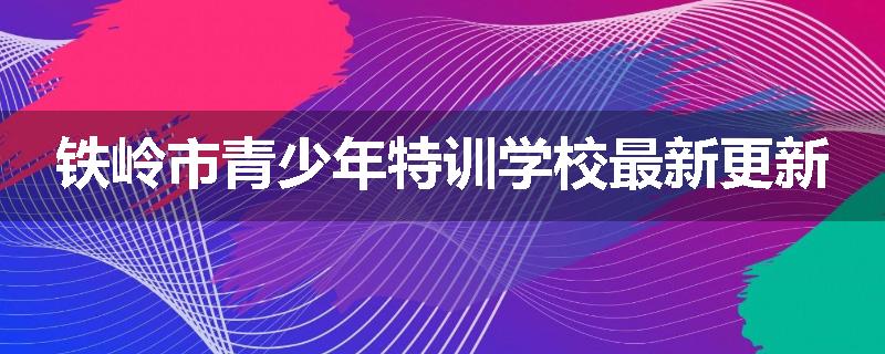 铁岭市青少年特训学校最新更新