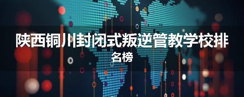 陕西铜川封闭式叛逆管教学校排名榜