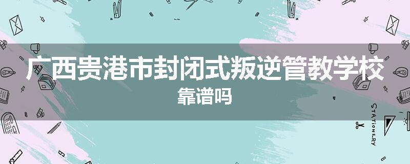广西贵港市封闭式叛逆管教学校靠谱吗