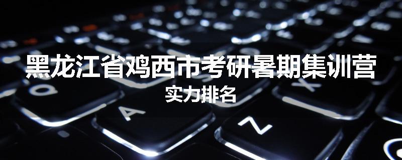 黑龙江省鸡西市考研暑期集训营实力排名