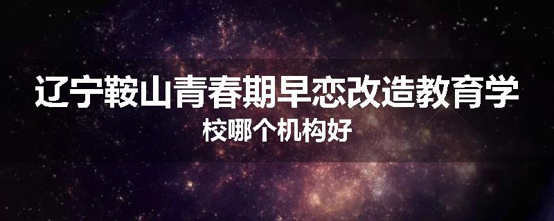 辽宁鞍山青春期早恋改造教育学校哪个机构好