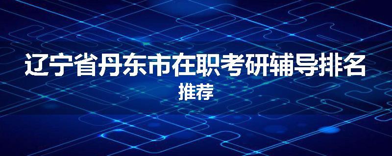 辽宁省丹东市在职考研辅导排名推荐