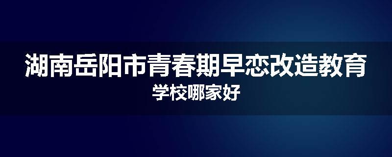 湖南岳阳市青春期早恋改造教育学校哪家好