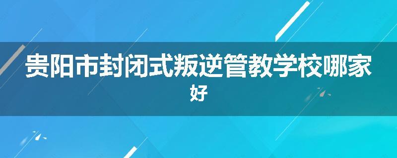贵阳市封闭式叛逆管教学校哪家好