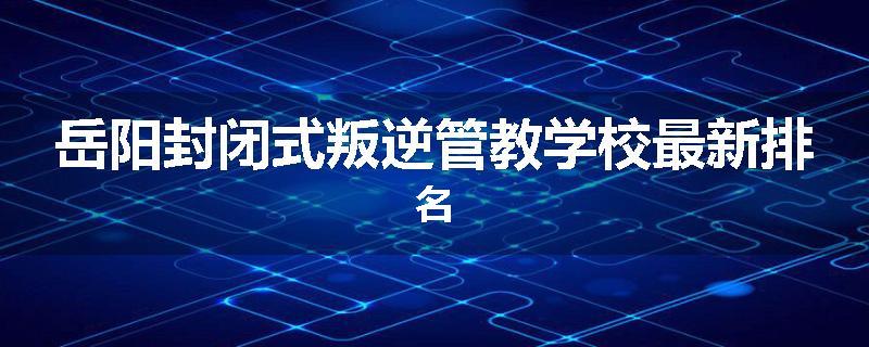 岳阳封闭式叛逆管教学校最新排名