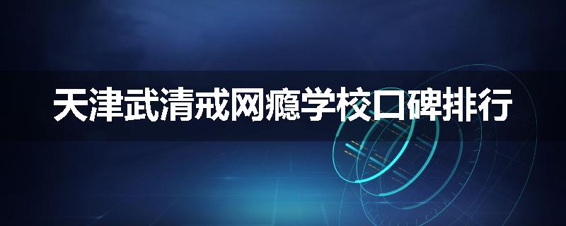天津武清戒网瘾学校口碑排行