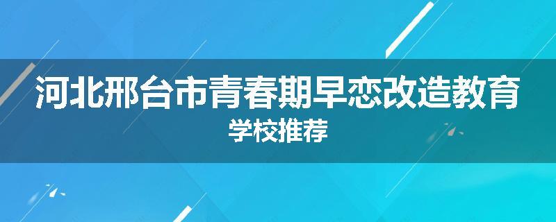 河北邢台市青春期早恋改造教育学校推荐