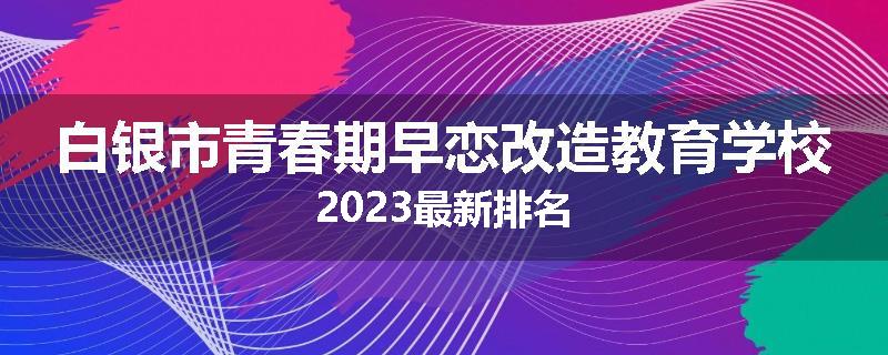 白银市青春期早恋改造教育学校2023最新排名