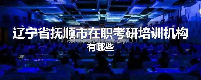 辽宁省抚顺市在职考研培训机构有哪些