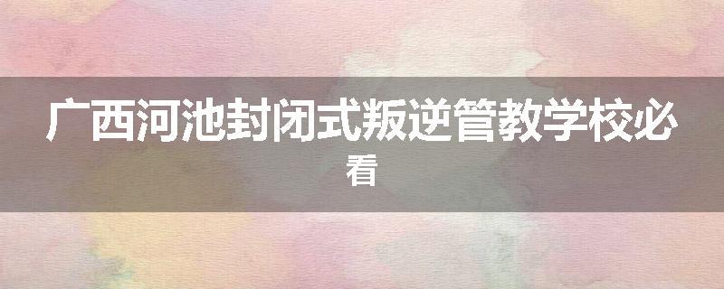 广西河池封闭式叛逆管教学校必看