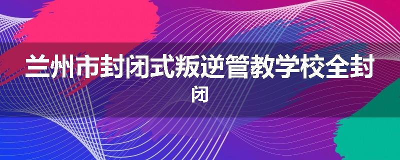 兰州市封闭式叛逆管教学校全封闭
