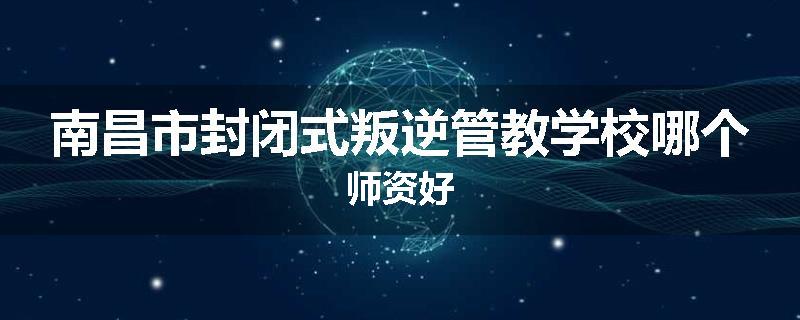 南昌市封闭式叛逆管教学校哪个师资好