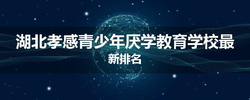 湖北孝感青少年厌学教育学校最新排名