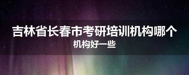 吉林省长春市考研培训机构哪个机构好一些