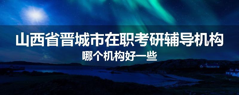 山西省晋城市在职考研辅导机构哪个机构好一些