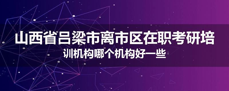 山西省吕梁市离市区在职考研培训机构哪个机构好一些