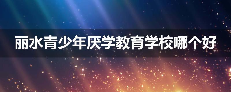 丽水青少年厌学教育学校哪个好