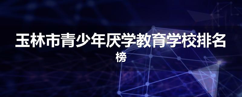 玉林市青少年厌学教育学校排名榜