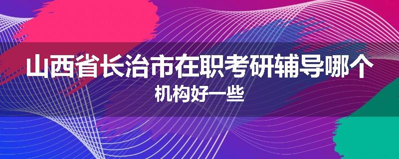 山西省长治市在职考研辅导哪个机构好一些