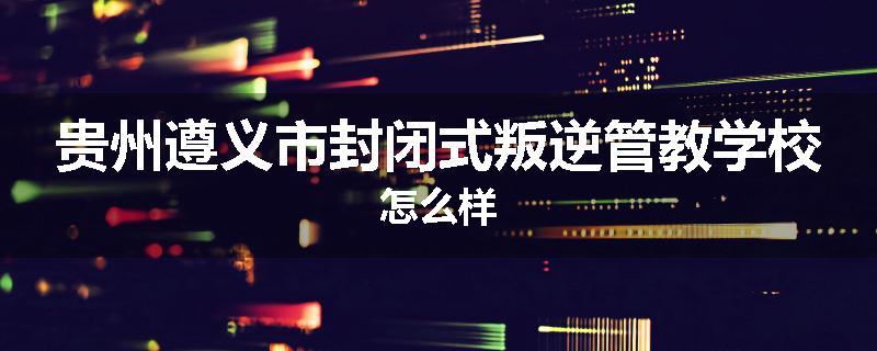 贵州遵义市封闭式叛逆管教学校怎么样