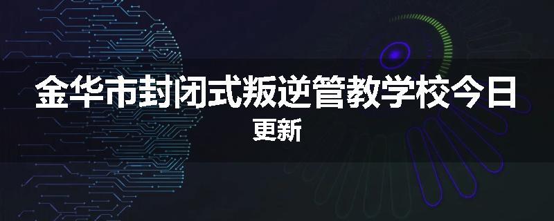 金华市封闭式叛逆管教学校今日更新