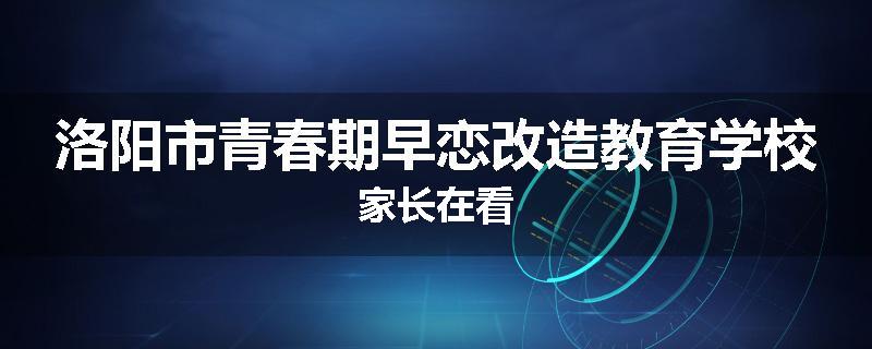 洛阳市青春期早恋改造教育学校家长在看