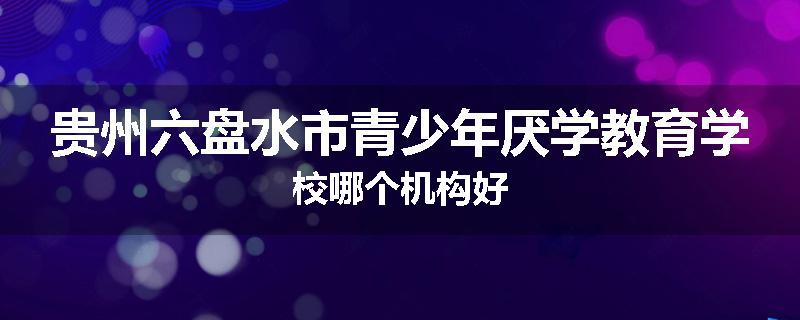 贵州六盘水市青少年厌学教育学校哪个机构好