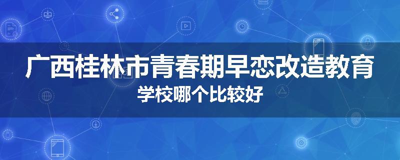 广西桂林市青春期早恋改造教育学校哪个比较好