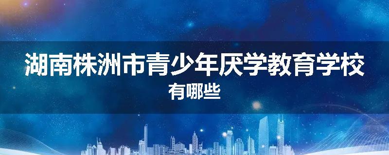 湖南株洲市青少年厌学教育学校有哪些