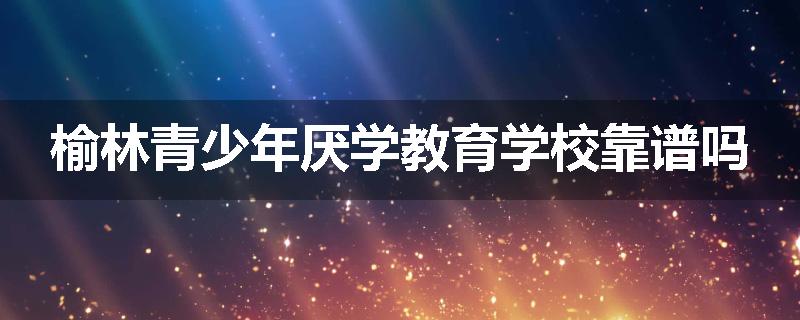 榆林青少年厌学教育学校靠谱吗