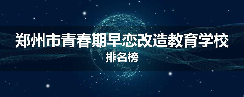 郑州市青春期早恋改造教育学校排名榜