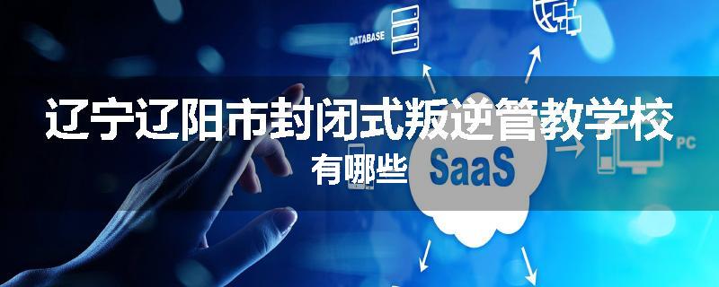 辽宁辽阳市封闭式叛逆管教学校有哪些