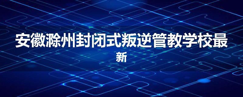 安徽滁州封闭式叛逆管教学校最新