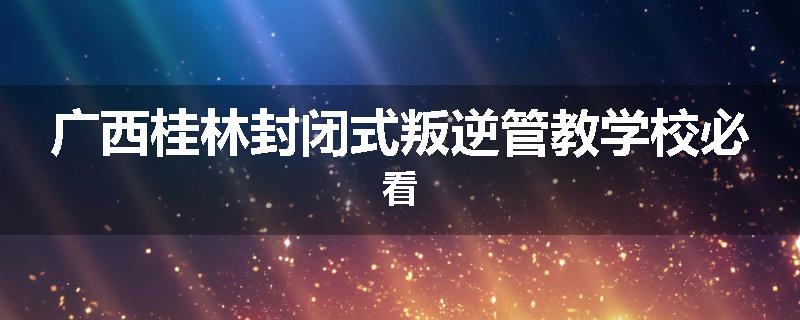 广西桂林封闭式叛逆管教学校必看