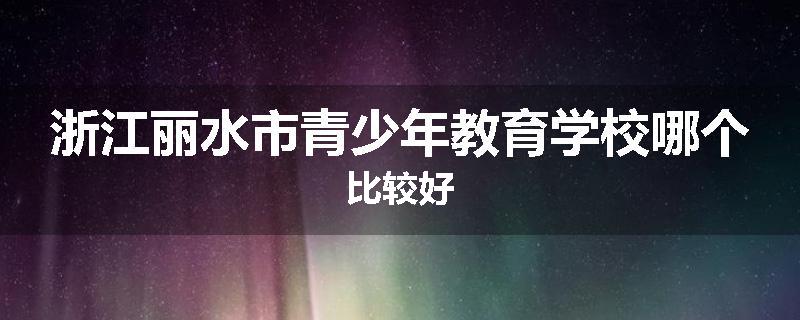 浙江丽水市青少年教育学校哪个比较好