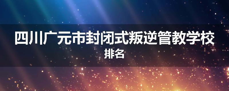 四川广元市封闭式叛逆管教学校排名