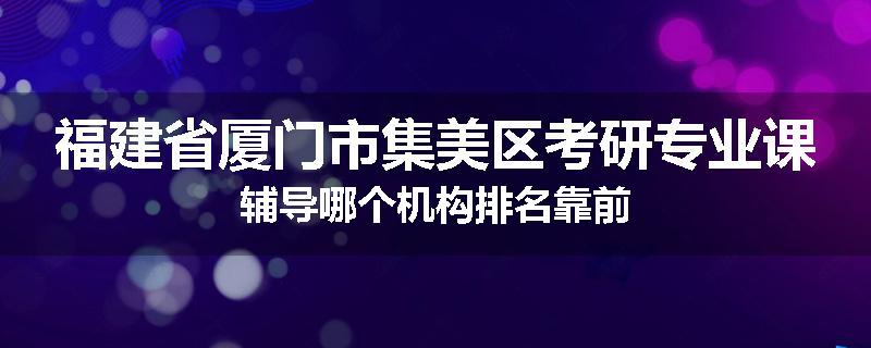 福建省厦门市集美区考研专业课辅导哪个机构排名靠前