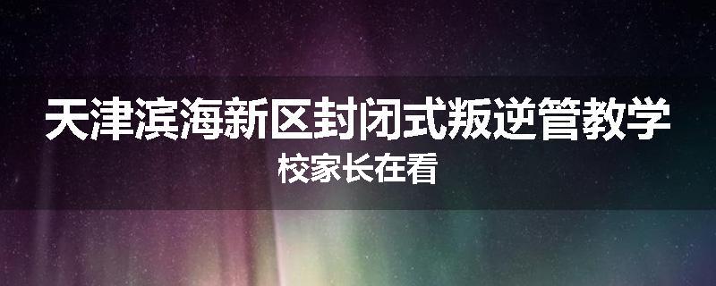 天津滨海新区封闭式叛逆管教学校家长在看