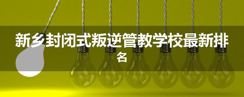 新乡封闭式叛逆管教学校最新排名