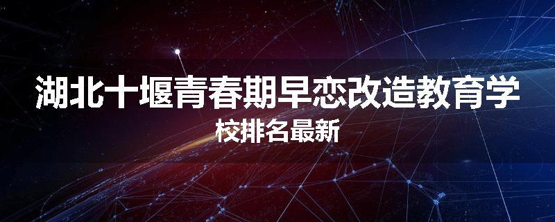 湖北十堰青春期早恋改造教育学校排名最新