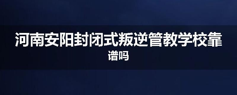 河南安阳封闭式叛逆管教学校靠谱吗